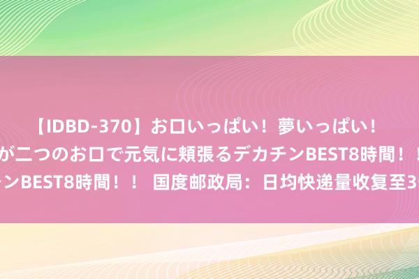 【IDBD-370】お口いっぱい！夢いっぱい！ MEGAマラ S級美女達が二つのお口で元気に頬張るデカチンBEST8時間！！ 国度邮政局：日均快递量收复至3亿件以上
