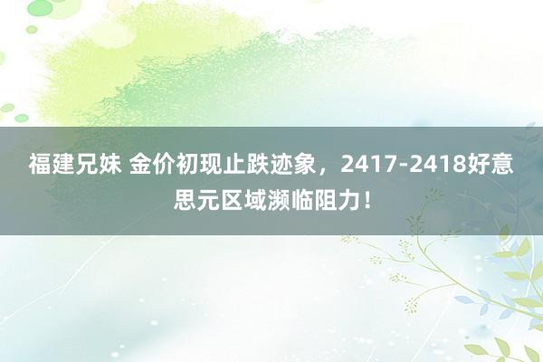 福建兄妹 金价初现止跌迹象，2417-2418好意思元区域濒临阻力！