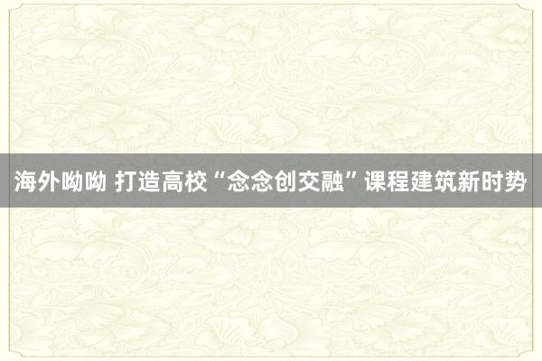 海外呦呦 打造高校“念念创交融”课程建筑新时势
