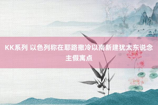 KK系列 以色列称在耶路撒冷以南新建犹太东说念主假寓点