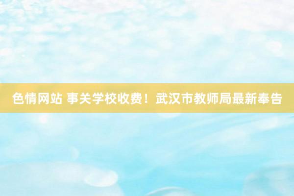 色情网站 事关学校收费！武汉市教师局最新奉告