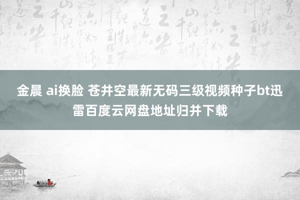 金晨 ai换脸 苍井空最新无码三级视频种子bt迅雷百度云网盘地址归并下载