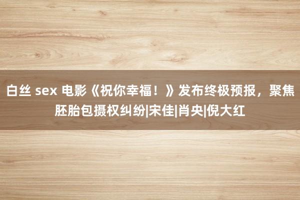 白丝 sex 电影《祝你幸福！》发布终极预报，聚焦胚胎包摄权纠纷|宋佳|肖央|倪大红