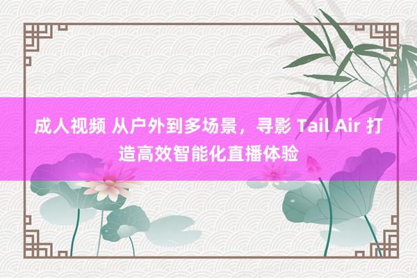 成人视频 从户外到多场景，寻影 Tail Air 打造高效智能化直播体验