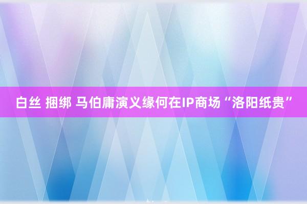 白丝 捆绑 马伯庸演义缘何在IP商场“洛阳纸贵”