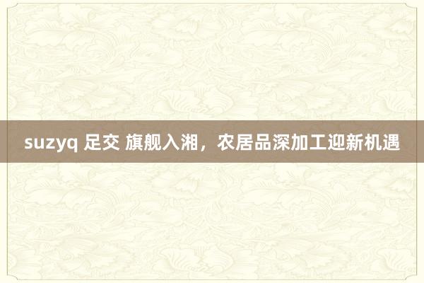 suzyq 足交 旗舰入湘，农居品深加工迎新机遇