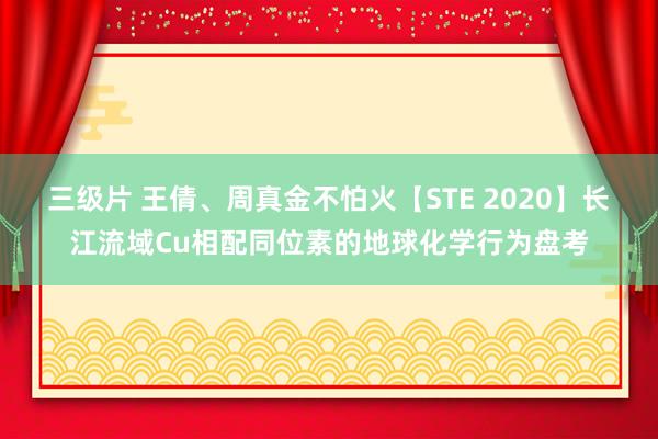 三级片 王倩、周真金不怕火【STE 2020】长江流域Cu相配同位素的地球化学行为盘考