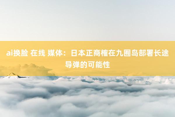 ai换脸 在线 媒体：日本正商榷在九囿岛部署长途导弹的可能性