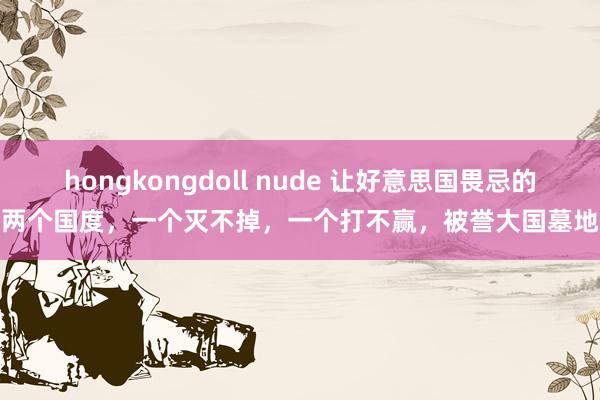 hongkongdoll nude 让好意思国畏忌的两个国度，一个灭不掉，一个打不赢，被誉大国墓地