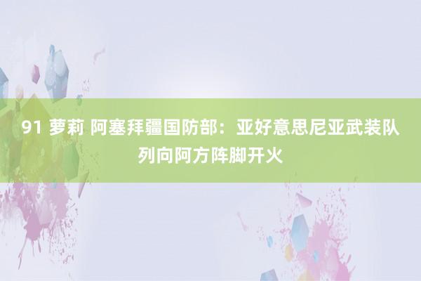 91 萝莉 阿塞拜疆国防部：亚好意思尼亚武装队列向阿方阵脚开火
