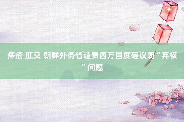 痔疮 肛交 朝鲜外务省谴责西方国度磋议朝“弃核”问题