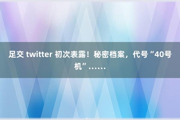 足交 twitter 初次表露！秘密档案，代号“40号机”……