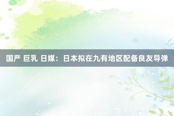 国产 巨乳 日媒：日本拟在九有地区配备良友导弹