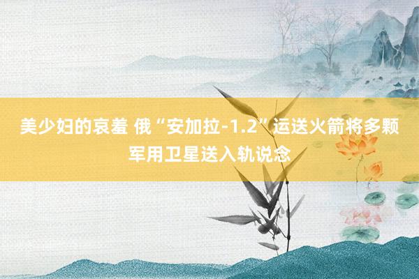 美少妇的哀羞 俄“安加拉-1.2”运送火箭将多颗军用卫星送入轨说念