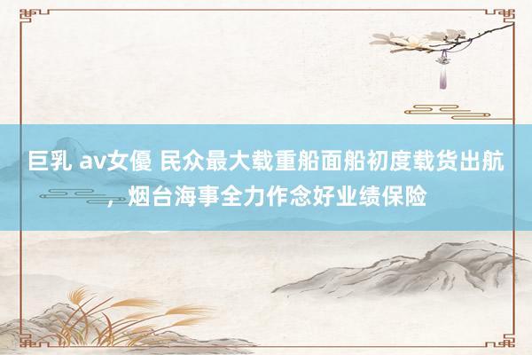 巨乳 av女優 民众最大载重船面船初度载货出航，烟台海事全力作念好业绩保险