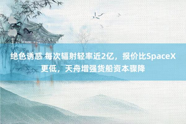 绝色诱惑 每次辐射轻率近2亿，报价比SpaceX更低，天舟增强货船资本骤降