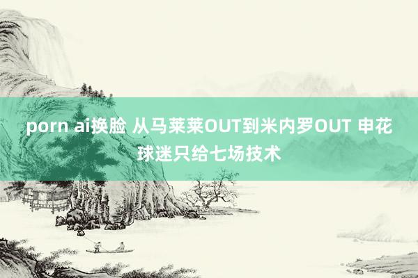 porn ai换脸 从马莱莱OUT到米内罗OUT 申花球迷只给七场技术