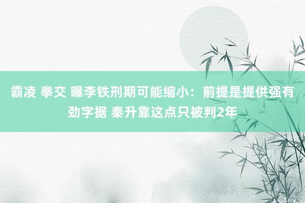 霸凌 拳交 曝李铁刑期可能缩小：前提是提供强有劲字据 秦升靠这点只被判2年
