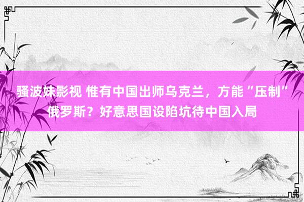 骚波妹影视 惟有中国出师乌克兰，方能“压制”俄罗斯？好意思国设陷坑待中国入局