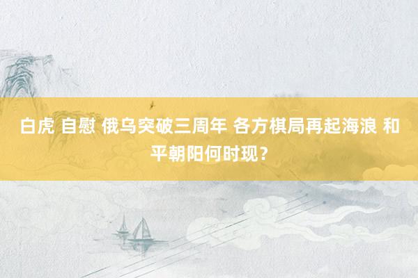 白虎 自慰 俄乌突破三周年 各方棋局再起海浪 和平朝阳何时现？