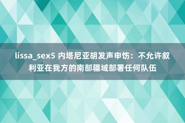 lissa_sex5 内塔尼亚胡发声申饬：不允许叙利亚在我方的南部疆域部署任何队伍