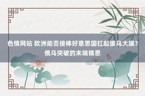 色情网站 欧洲能否接棒好意思国扛起援乌大旗？俄乌突破的末端猜思