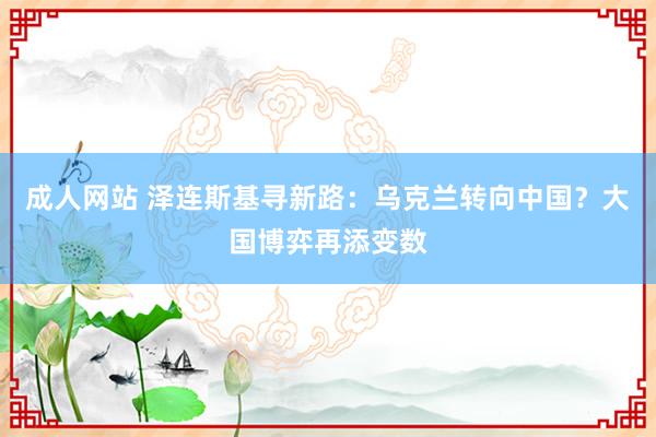 成人网站 泽连斯基寻新路：乌克兰转向中国？大国博弈再添变数