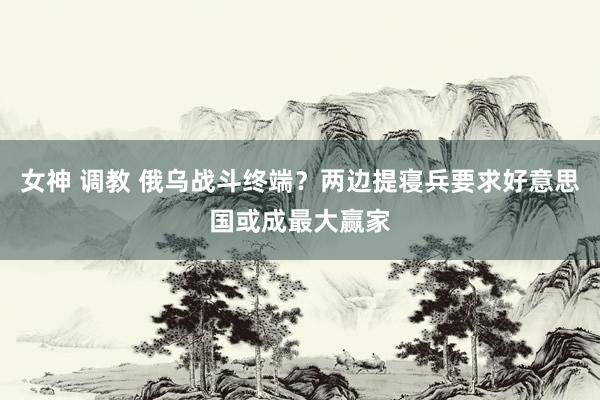女神 调教 俄乌战斗终端？两边提寝兵要求好意思国或成最大赢家
