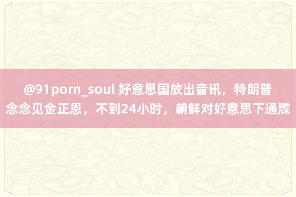 @91porn_soul 好意思国放出音讯，特朗普念念见金正恩，不到24小时，朝鲜对好意思下通牒