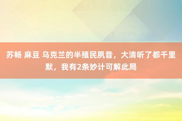 苏畅 麻豆 乌克兰的半殖民夙昔，大清听了都千里默，我有2条妙计可解此局
