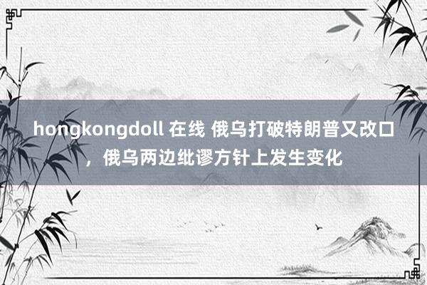 hongkongdoll 在线 俄乌打破特朗普又改口，俄乌两边纰谬方针上发生变化