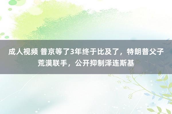 成人视频 普京等了3年终于比及了，特朗普父子荒漠联手，公开抑制泽连斯基
