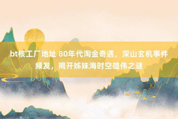 bt核工厂地址 80年代淘金奇遇，深山玄机事件频发，揭开姊妹海时空雄伟之谜