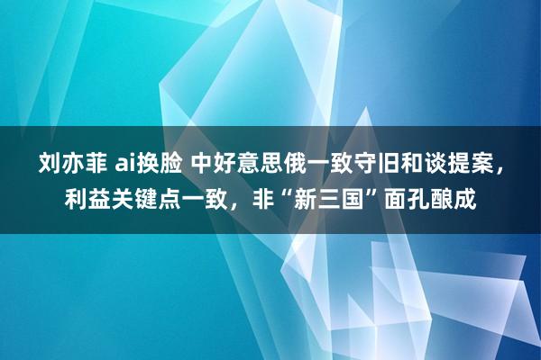 刘亦菲 ai换脸 中好意思俄一致守旧和谈提案，利益关键点一致，非“新三国”面孔酿成