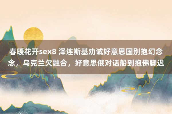 春暖花开sex8 泽连斯基劝诫好意思国别抱幻念念，乌克兰欠融合，好意思俄对话船到抱佛脚迟