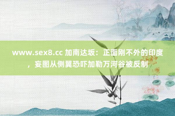 www.sex8.cc 加南达坂：正面刚不外的印度，妄图从侧翼恐吓加勒万河谷被反制