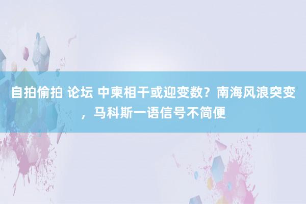 自拍偷拍 论坛 中柬相干或迎变数？南海风浪突变，马科斯一语信号不简便