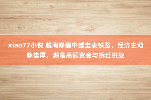 xiao77小说 越南修建中越圭表铁路，经济主动脉雄厚，濒临高额资金与拆迁挑战