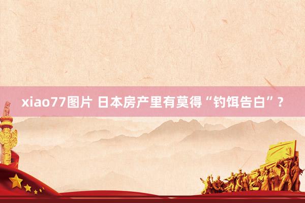 xiao77图片 日本房产里有莫得“钓饵告白”？