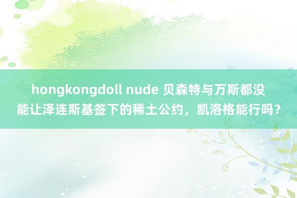 hongkongdoll nude 贝森特与万斯都没能让泽连斯基签下的稀土公约，凯洛格能行吗？