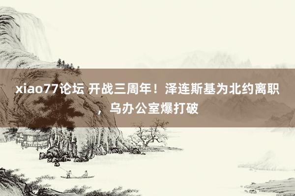 xiao77论坛 开战三周年！泽连斯基为北约离职，乌办公室爆打破