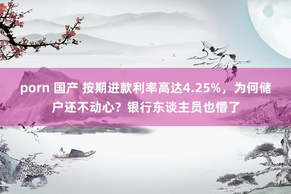 porn 国产 按期进款利率高达4.25%，为何储户还不动心？银行东谈主员也懵了