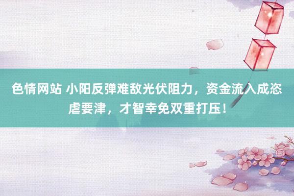 色情网站 小阳反弹难敌光伏阻力，资金流入成恣虐要津，才智幸免双重打压！