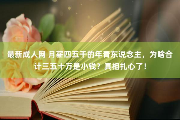 最新成人网 月薪四五千的年青东说念主，为啥合计三五十万是小钱？真相扎心了！
