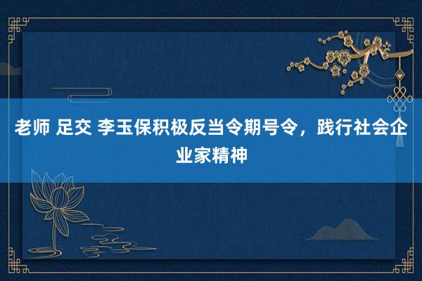 老师 足交 李玉保积极反当令期号令，践行社会企业家精神