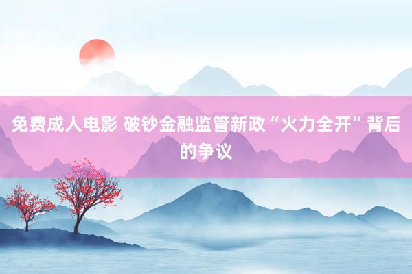 免费成人电影 破钞金融监管新政“火力全开”背后的争议