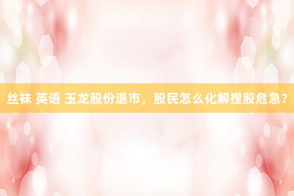 丝袜 英语 玉龙股份退市，股民怎么化解捏股危急？