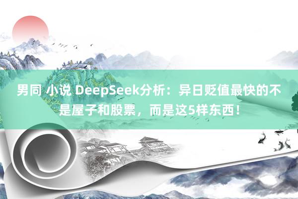 男同 小说 DeepSeek分析：异日贬值最快的不是屋子和股票，而是这5样东西！