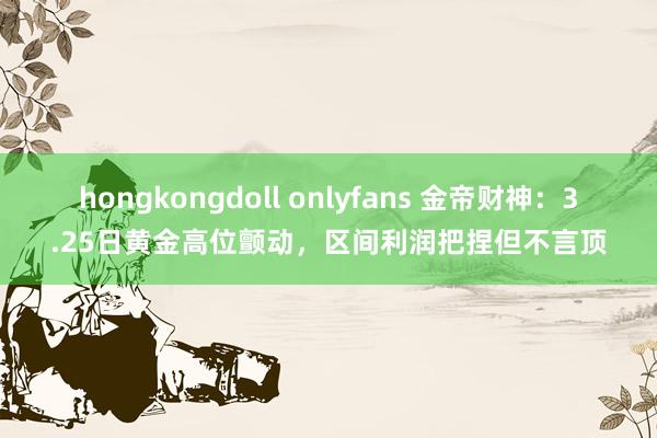 hongkongdoll onlyfans 金帝财神：3.25日黄金高位颤动，区间利润把捏但不言顶