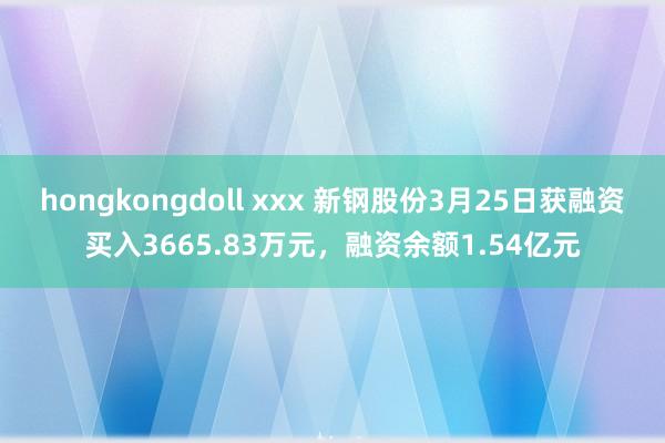 hongkongdoll xxx 新钢股份3月25日获融资买入3665.83万元，融资余额1.54亿元